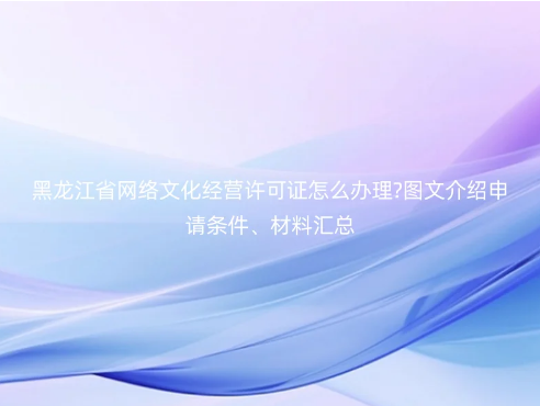 黑龍江省網絡文化經營許可證怎么辦理?圖文介紹申請條件、材料匯總 黑龍江省網絡文化經營許可證怎么辦理?圖文介紹申請條件、材料匯總