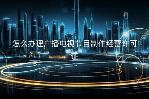 怎么辦理廣播電視節(jié)目制作經(jīng)營許可證