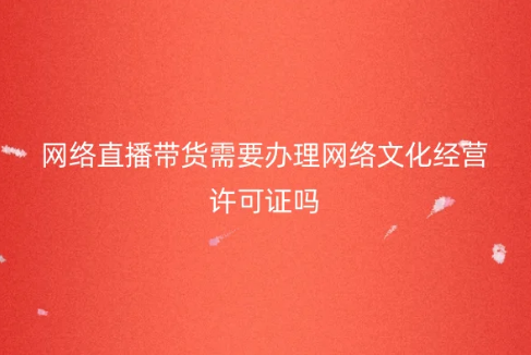 網(wǎng)絡直播帶貨需要辦理網(wǎng)絡文化經(jīng)營許可證嗎?