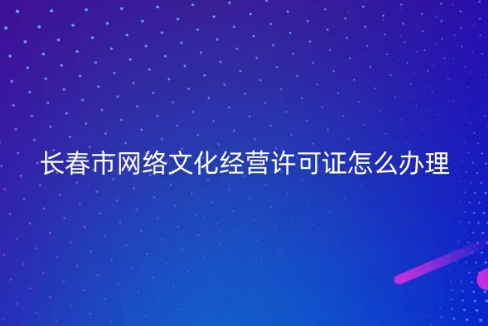 長春市網絡文化經營許可證怎么辦理 長春市網絡文化經營許可證怎么辦理