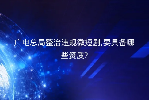 廣電總局整治違規微短劇,要具備哪些資質?