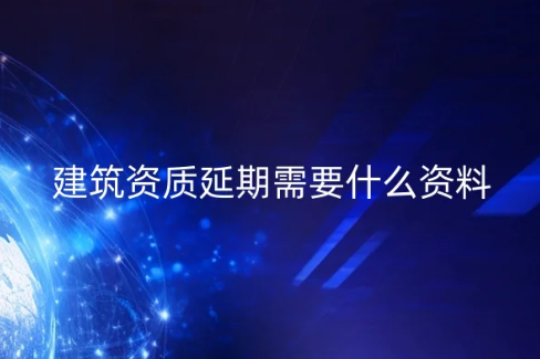 建筑資質延期需要什么資料?常見問題匯總