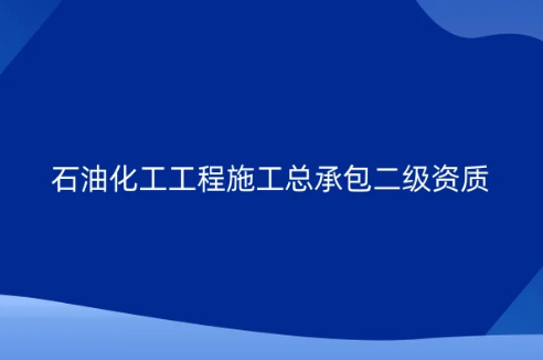 石油化工工程施工總承包二級資質怎么辦理?申請條件及要求是什么?
