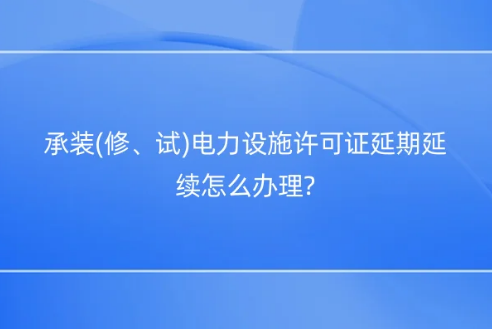 承裝(修、試)電力設施許可證延期延續怎么辦理?