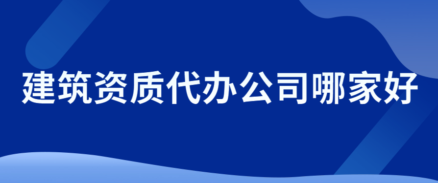 建筑資質代辦公司哪家好?考慮因素有哪些?