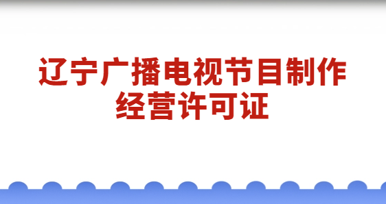 遼寧廣播電視節目制作經營許可證怎么辦理?代辦流程與材料分享 遼寧廣播電視節目制作經營許可證怎么辦理?代辦流程與材料分享