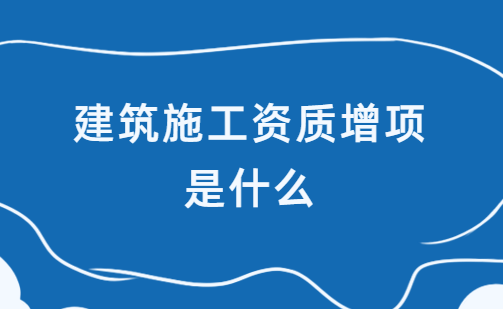 建筑施工資質(zhì)增項(xiàng)是什么?如何辦理?