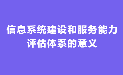 信息系統建設和服務能力評估體系意義 信息系統建設和服務能力評估體系意義
