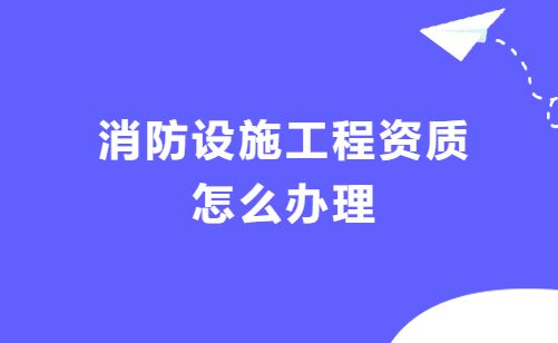 消防設(shè)施工程資質(zhì)怎么辦理?條件是什么?