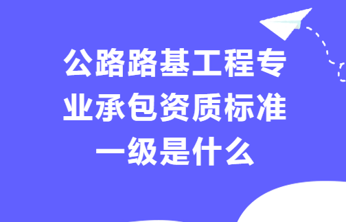公路路基工程專業承包資質標準一級是什么?人員及資產要求