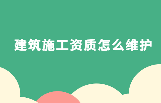 建筑施工資質怎么維護?申請后的注意事項有哪些?