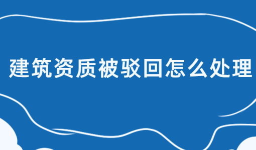 建筑資質(zhì)被駁回怎么處理?如何介紹?