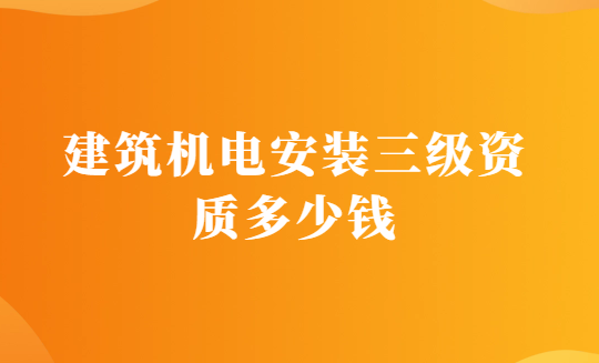 建筑機電安裝三級資質(zhì)多少錢?辦理的要求有哪些?