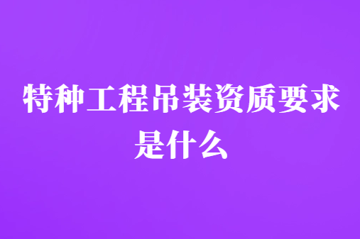 特種工程吊裝資質要求是什么?條件有哪些?