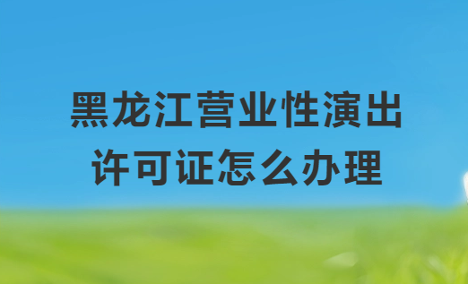 黑龍江營業性演出許可證怎么辦理,申請流程、條件及材料指南 黑龍江營業性演出許可證怎么辦理,申請流程、條件及材料指南