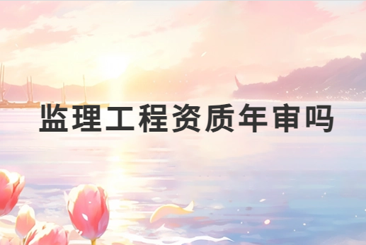 監理工程資質年審嗎?需要準備哪些材料?