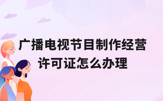 廣播電視節目制作經營許可證怎么辦理,流程與條件是什么? 廣播電視節目制作經營許可證怎么辦理,流程與條件是什么?
