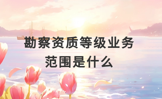 勘察資質等級業務范圍是什么?怎么分類?