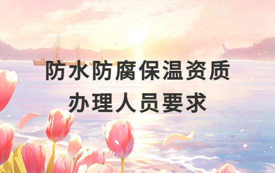 防水防腐保溫資質辦理人員要求是什么?需要配多少人?