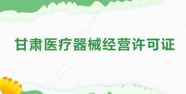 甘肅醫療器械經營許可證怎么辦理?申請條件、材料、流程指南