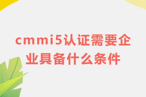 cmmi5認證需要企業具備什么條件?特點是什么? cmmi5認證需要企業具備什么條件?特點是什么?