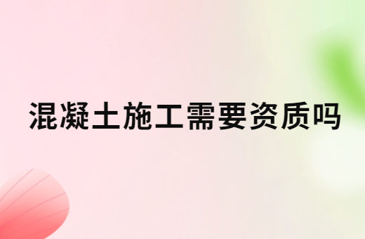 混凝土施工需要資質嗎?辦理的方法是什么?