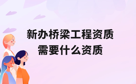 新辦橋梁工程資質(zhì)需要什么資質(zhì)?如何區(qū)別
