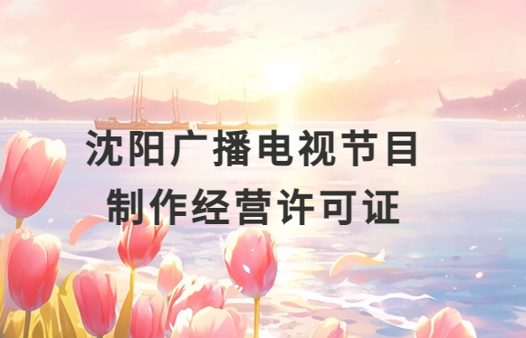 沈陽廣播電視節目制作經營許可證怎么辦理,申請條件流程與材料指南 沈陽廣播電視節目制作經營許可證怎么辦理,申請條件流程與材料指南