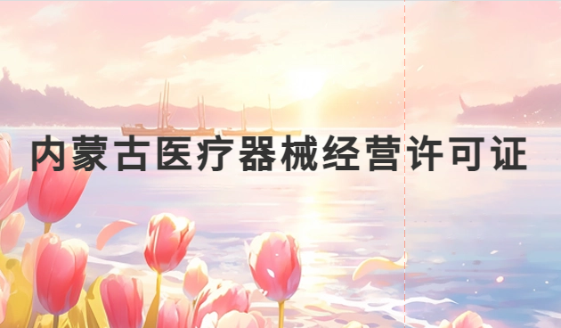 內(nèi)蒙古醫(yī)療器械經(jīng)營許可證怎么辦理?申請條件、材料、流程指南