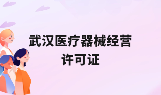 武漢醫療器械經營許可證怎么辦理?申請條件、材料、流程攻略