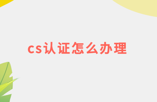 cs認證怎么辦理,是什么意思? cs認證怎么辦理,是什么意思?