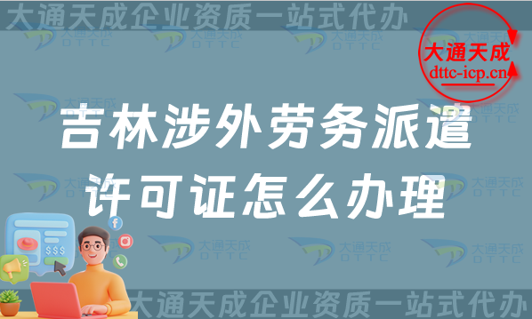 吉林涉外勞務派遣許可證怎么辦理(最新對外勞務派遣許可證申請條件流程指南)